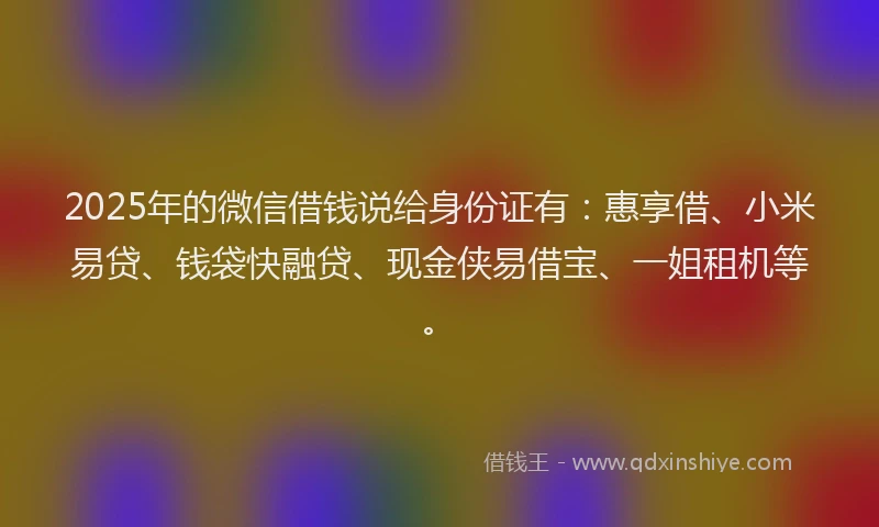 2025年的微信借钱说给身份证有：惠享借、小米易贷、钱袋快融贷、现金侠易借宝、一姐租机等。