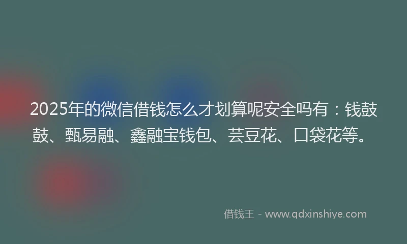 2025年的微信借钱怎么才划算呢安全吗有：钱鼓鼓、甄易融、鑫融宝钱包、芸豆花、口袋花等。