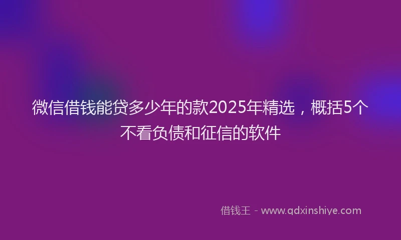 微信借钱能贷多少年的款2025年精选，概括5个不看负债和征信的软件