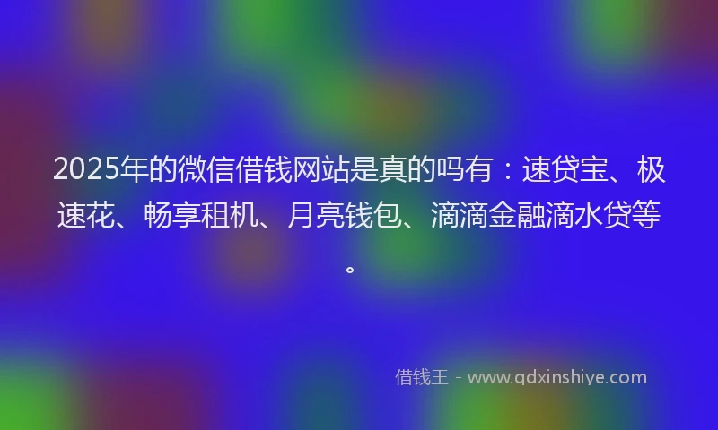 2025年的微信借钱网站是真的吗有：速贷宝、极速花、畅享租机、月亮钱包、滴滴金融滴水贷等。
