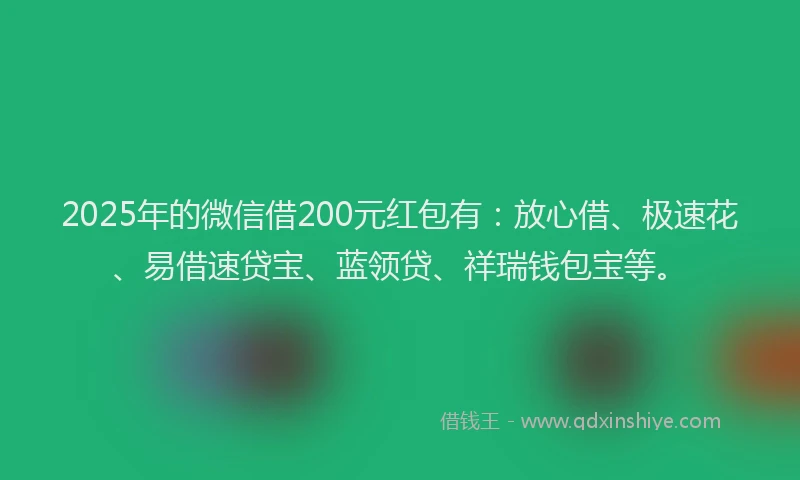 2025年的微信借200元红包有：放心借、极速花、易借速贷宝、蓝领贷、祥瑞钱包宝等。