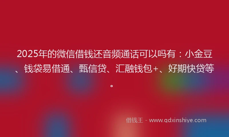 2025年的微信借钱还音频通话可以吗有：小金豆、钱袋易借通、甄信贷、汇融钱包+、好期快贷等。