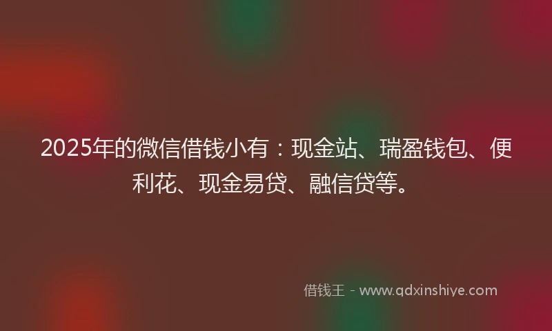 2025年的微信借钱小有：现金站、瑞盈钱包、便利花、现金易贷、融信贷等。