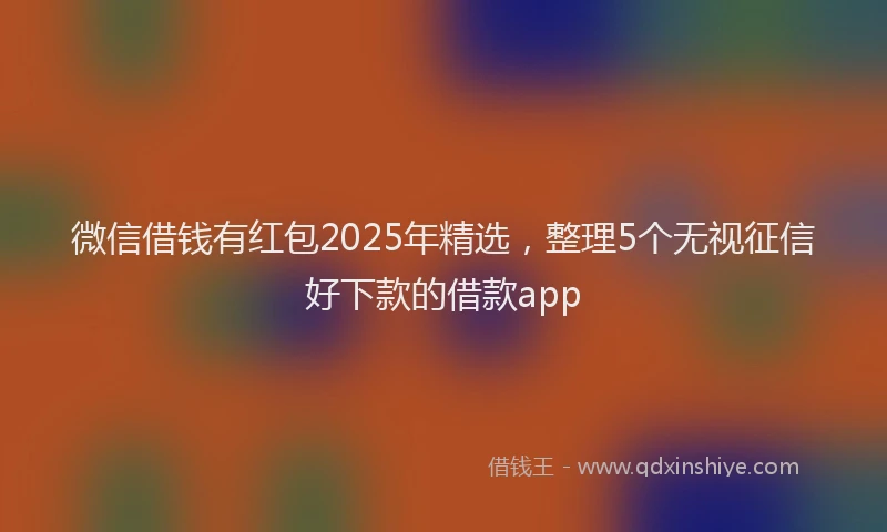 微信借钱有红包2025年精选，整理5个无视征信好下款的借款app