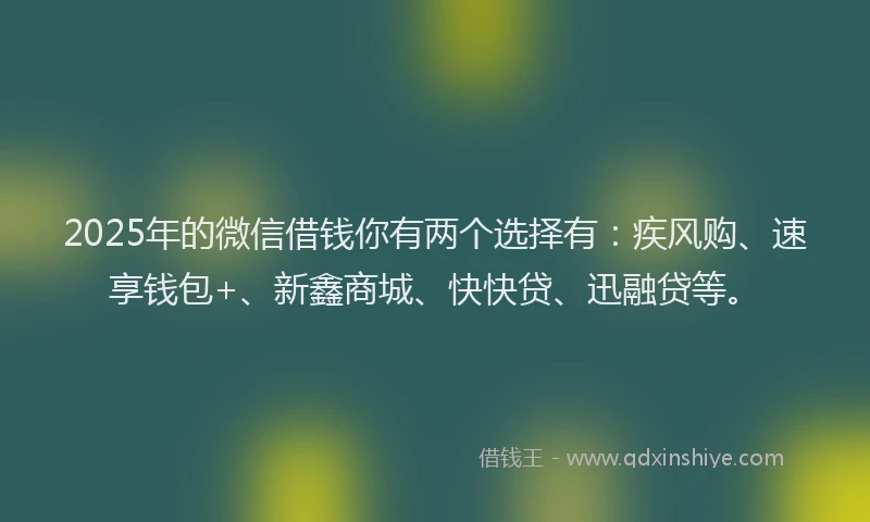2025年的微信借钱你有两个选择有：疾风购、速享钱包+、新鑫商城、快快贷、迅融贷等。