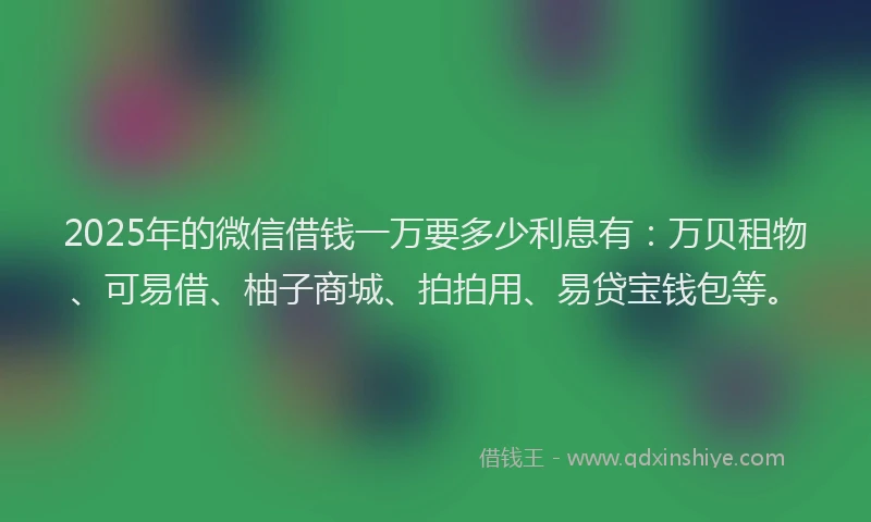 2025年的微信借钱一万要多少利息有：万贝租物、可易借、柚子商城、拍拍用、易贷宝钱包等。