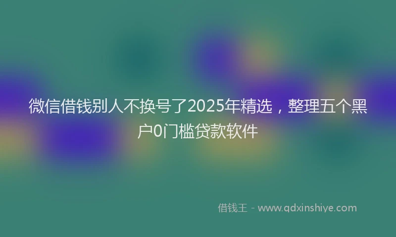 微信借钱别人不换号了2025年精选，整理五个黑户0门槛贷款软件