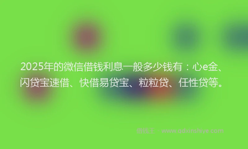 2025年的微信借钱利息一般多少钱有：心e金、闪贷宝速借、快借易贷宝、粒粒贷、任性贷等。