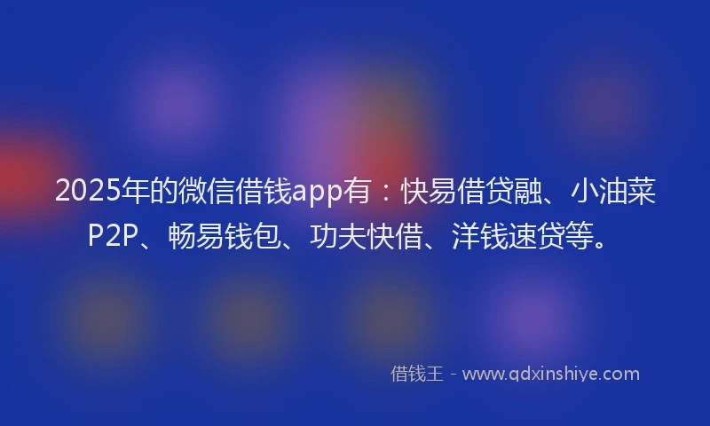 2025年的微信借钱app有：快易借贷融、小油菜P2P、畅易钱包、功夫快借、洋钱速贷等。