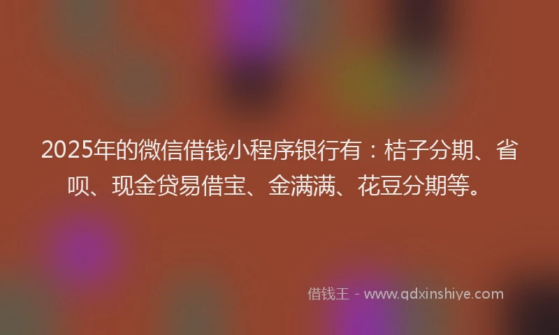 2025年的微信借钱小程序银行有：桔子分期、省呗、现金贷易借宝、金满满、花豆分期等。