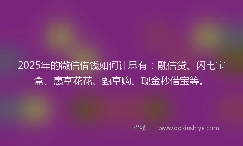 2025年的微信借钱如何计息有：融信贷、闪电宝盒、惠享花花、甄享购、现金秒借宝等。