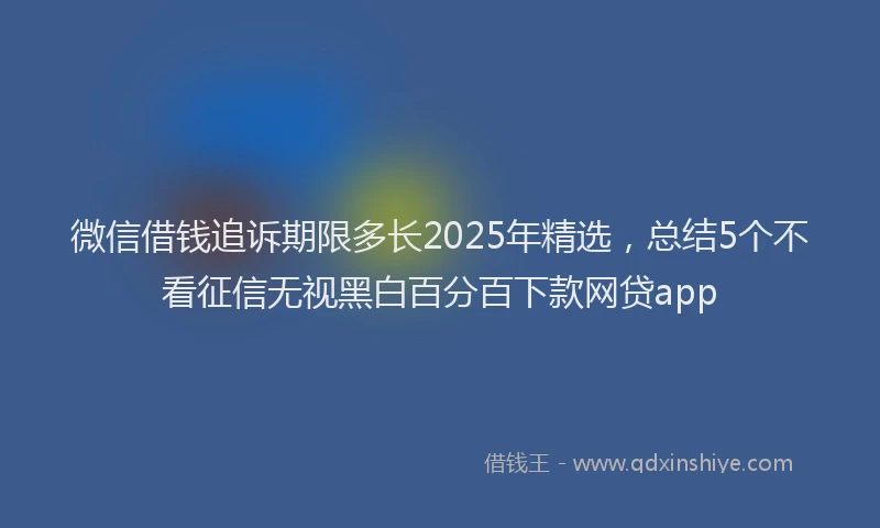 微信借钱追诉期限多长2025年精选，总结5个不看征信无视黑白百分百下款网贷app