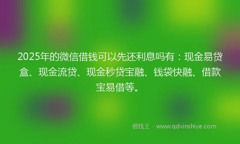 2025年的微信借钱可以先还利息吗有：现金易贷盒、现金流贷、现金秒贷宝融、钱袋快融、借款宝易借等。