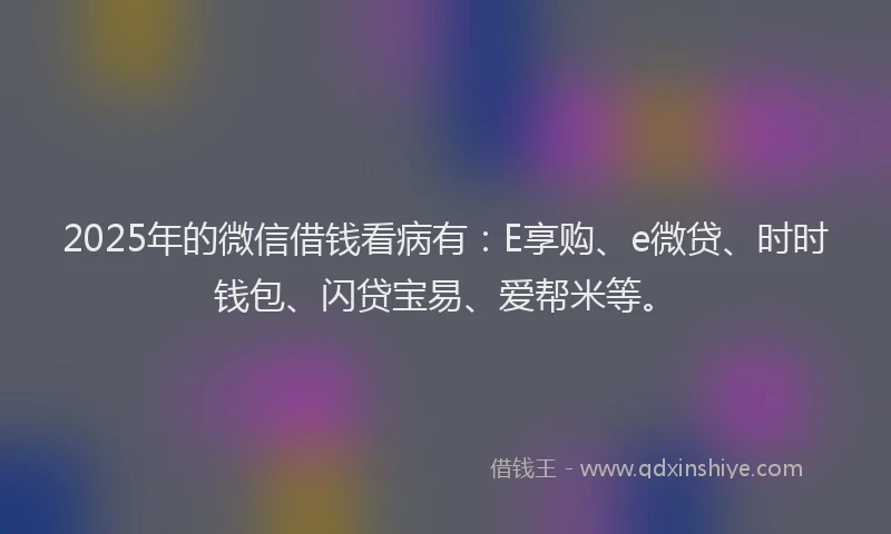2025年的微信借钱看病有：E享购、e微贷、时时钱包、闪贷宝易、爱帮米等。