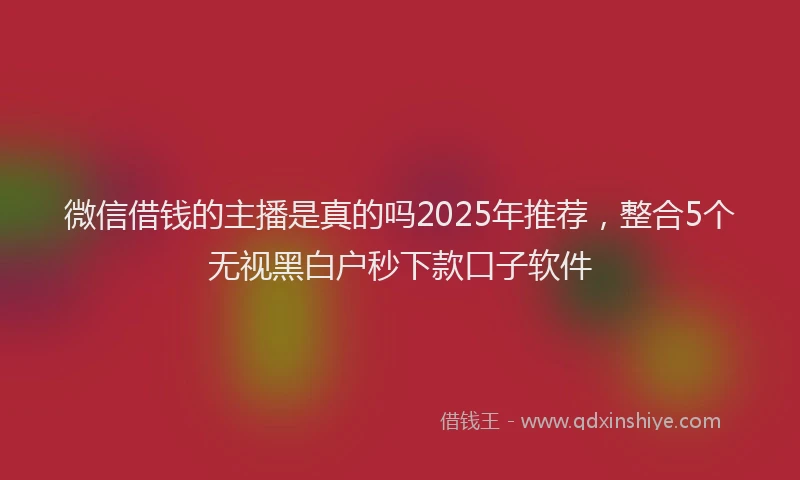 微信借钱的主播是真的吗2025年推荐，整合5个无视黑白户秒下款口子软件