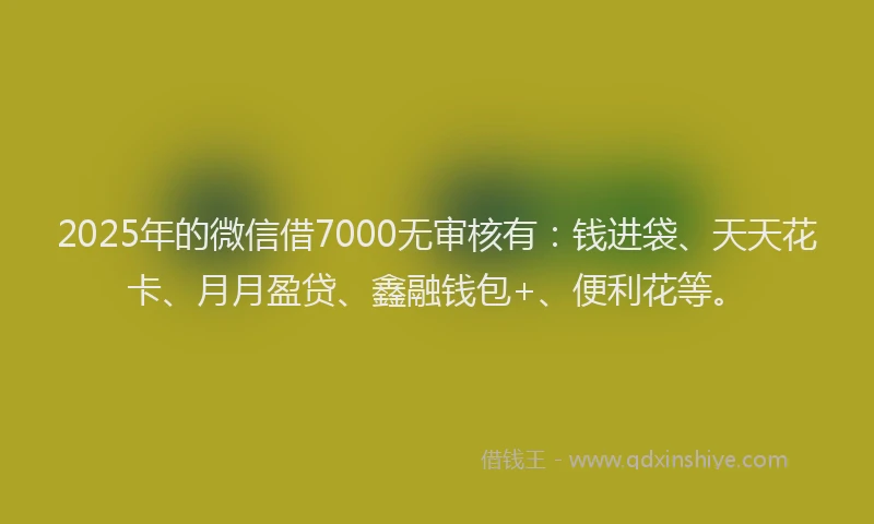 2025年的微信借7000无审核有：钱进袋、天天花卡、月月盈贷、鑫融钱包+、便利花等。