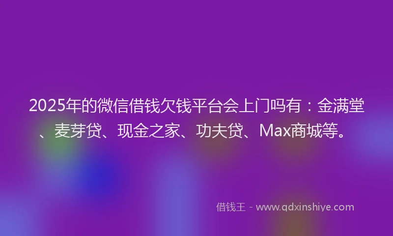 2025年的微信借钱欠钱平台会上门吗有：金满堂、麦芽贷、现金之家、功夫贷、Max商城等。