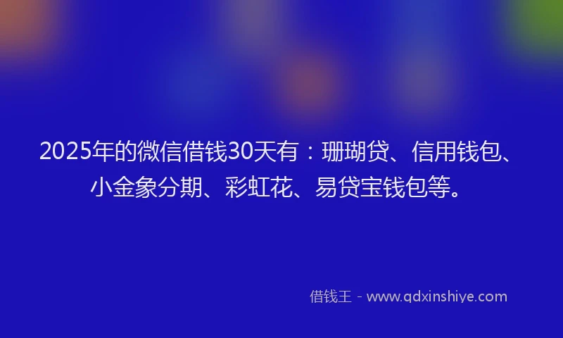 2025年的微信借钱30天有：珊瑚贷、信用钱包、小金象分期、彩虹花、易贷宝钱包等。