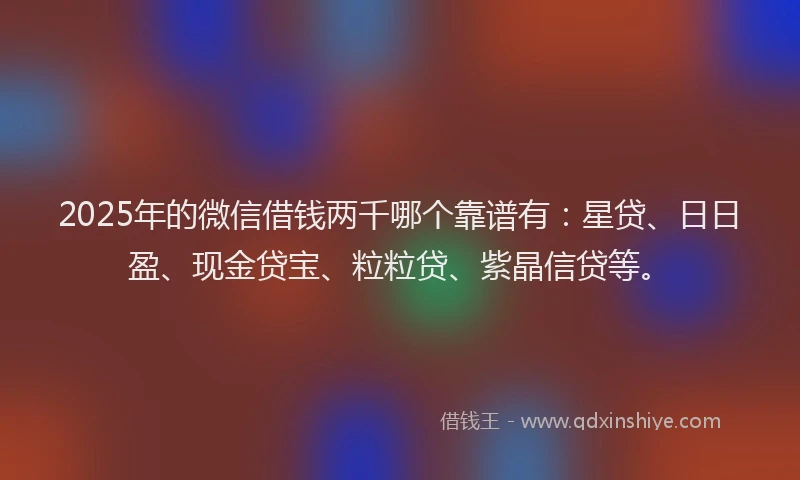 2025年的微信借钱两千哪个靠谱有：星贷、日日盈、现金贷宝、粒粒贷、紫晶信贷等。
