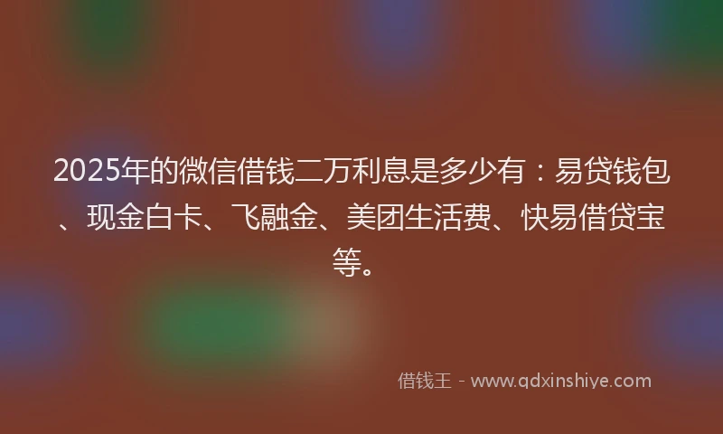 2025年的微信借钱二万利息是多少有：易贷钱包、现金白卡、飞融金、美团生活费、快易借贷宝等。