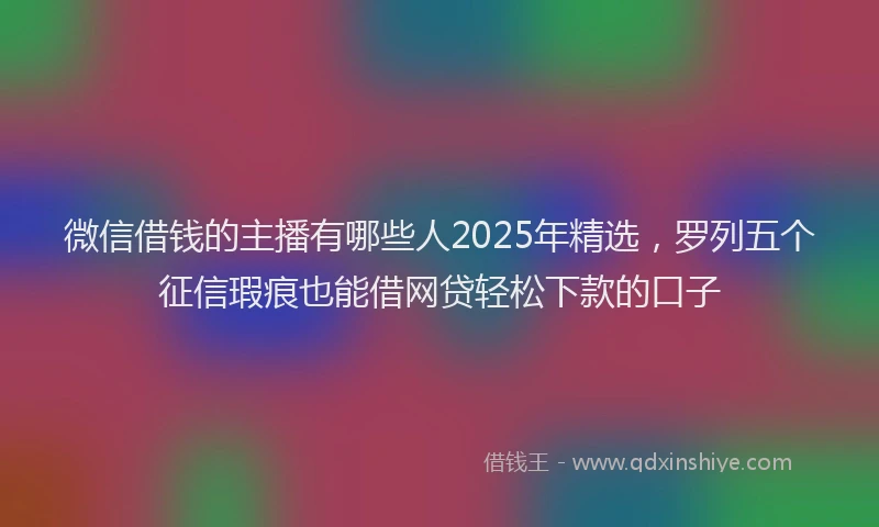 微信借钱的主播有哪些人2025年精选，罗列五个征信瑕疵也能借网贷轻松下款的口子