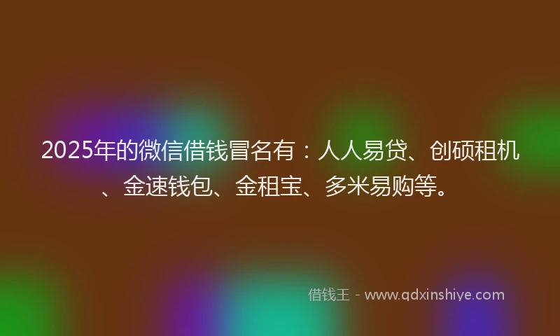 2025年的微信借钱冒名有：人人易贷、创硕租机、金速钱包、金租宝、多米易购等。