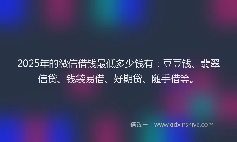 2025年的微信借钱最低多少钱有：豆豆钱、翡翠信贷、钱袋易借、好期贷、随手借等。