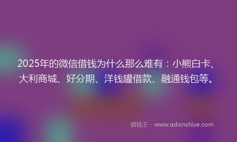 2025年的微信借钱为什么那么难有：小熊白卡、大利商城、好分期、洋钱罐借款、融通钱包等。