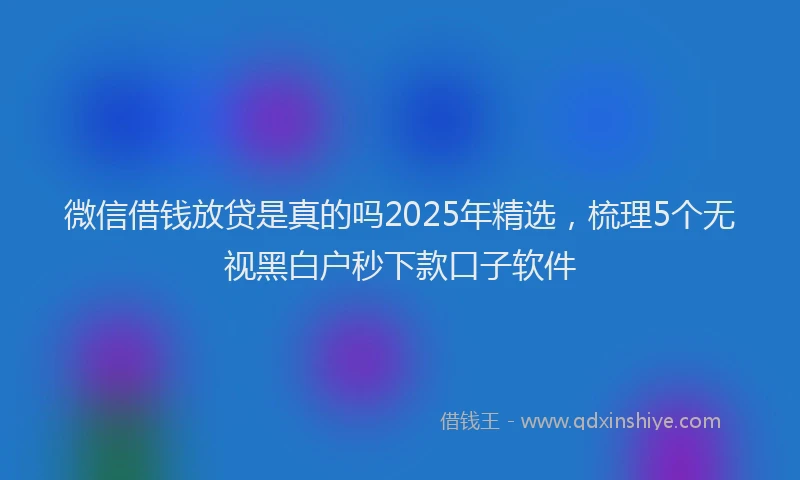 微信借钱放贷是真的吗2025年精选，梳理5个无视黑白户秒下款口子软件