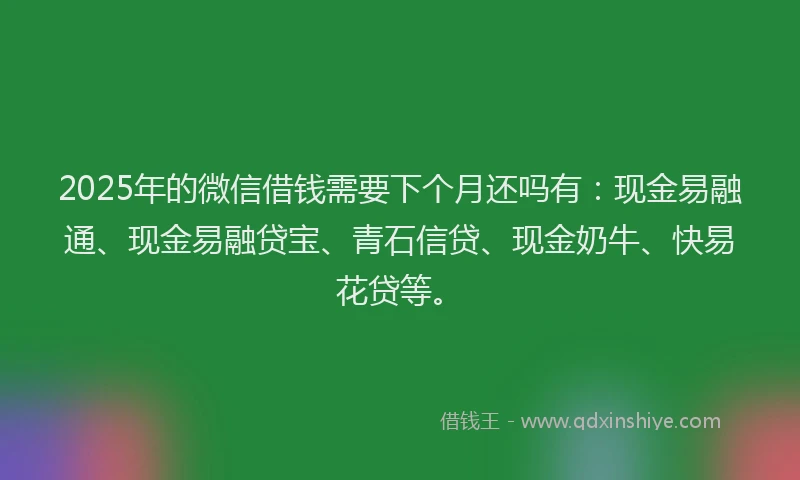 2025年的微信借钱需要下个月还吗有：现金易融通、现金易融贷宝、青石信贷、现金奶牛、快易花贷等。