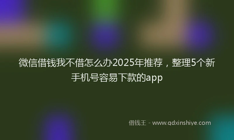 微信借钱我不借怎么办2025年推荐，整理5个新手机号容易下款的app