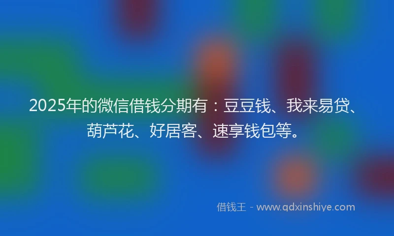 2025年的微信借钱分期有：豆豆钱、我来易贷、葫芦花、好居客、速享钱包等。