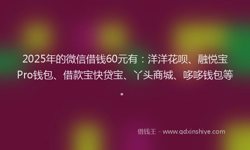 2025年的微信借钱60元有：洋洋花呗、融悦宝Pro钱包、借款宝快贷宝、丫头商城、哆哆钱包等。
