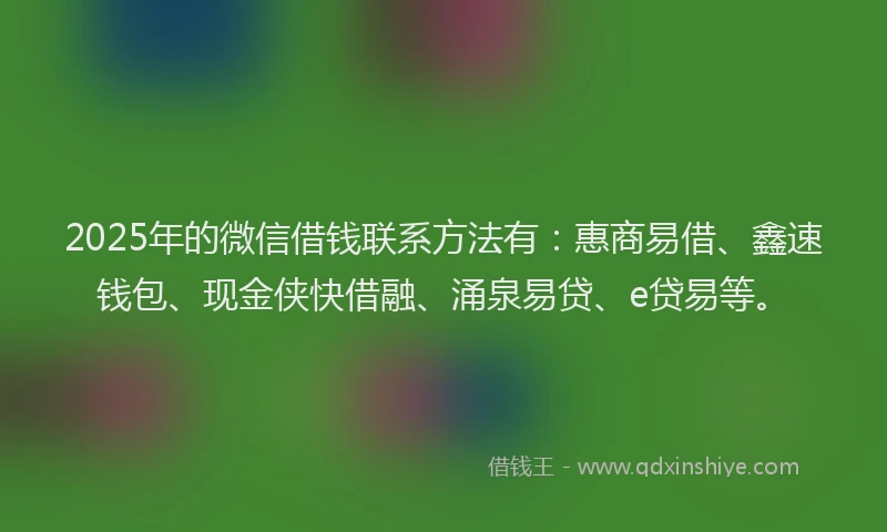 2025年的微信借钱联系方法有：惠商易借、鑫速钱包、现金侠快借融、涌泉易贷、e贷易等。