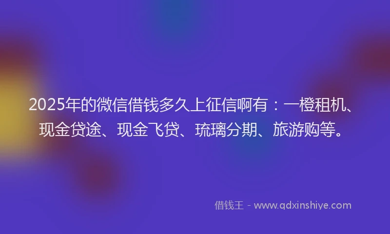 2025年的微信借钱多久上征信啊有：一橙租机、现金贷途、现金飞贷、琉璃分期、旅游购等。