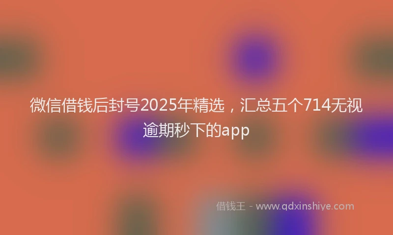 微信借钱后封号2025年精选，汇总五个714无视逾期秒下的app