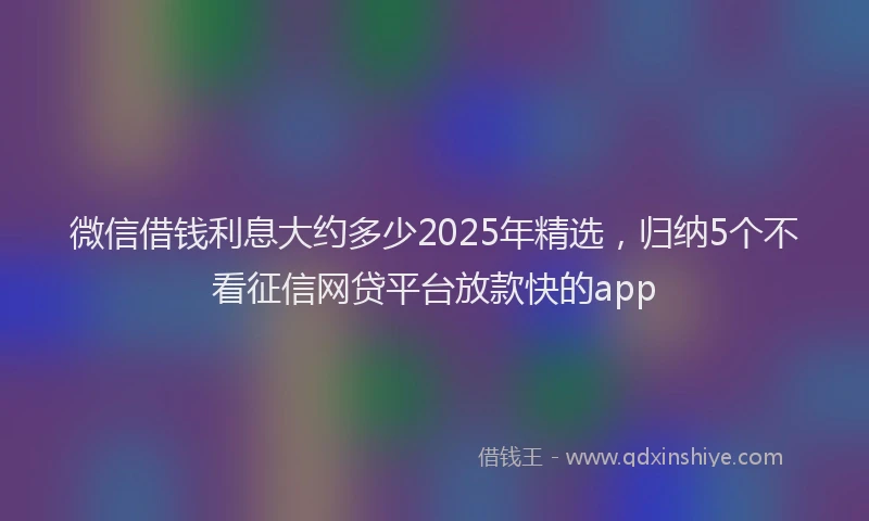 微信借钱利息大约多少2025年精选，归纳5个不看征信网贷平台放款快的app