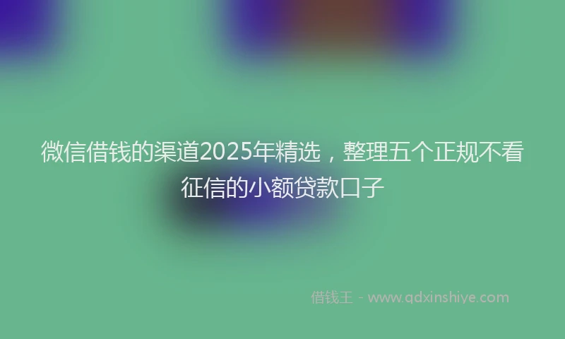 微信借钱的渠道2025年精选，整理五个正规不看征信的小额贷款口子