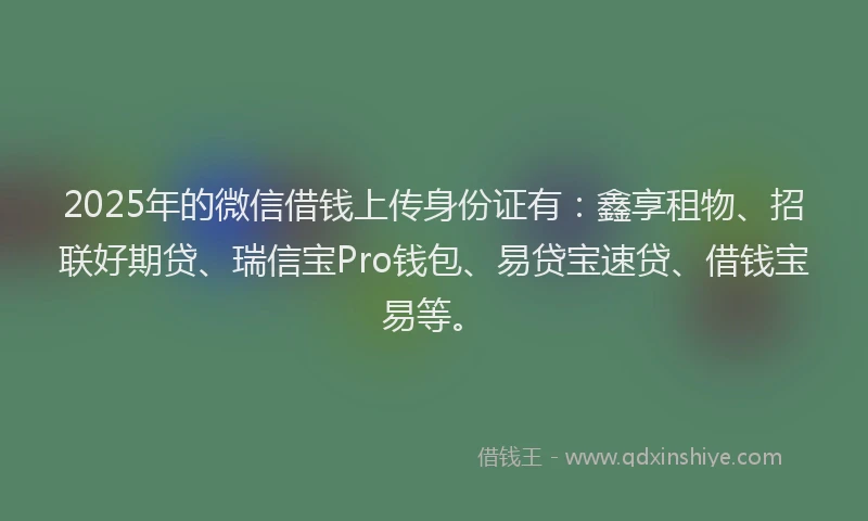 2025年的微信借钱上传身份证有：鑫享租物、招联好期贷、瑞信宝Pro钱包、易贷宝速贷、借钱宝易等。