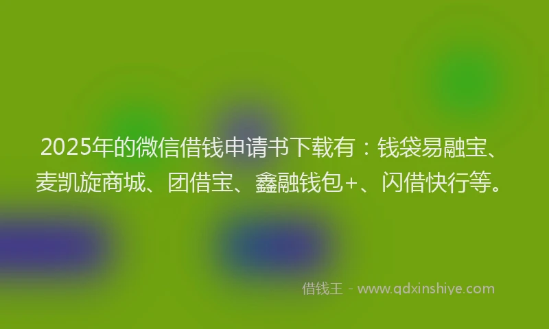 2025年的微信借钱申请书下载有：钱袋易融宝、麦凯旋商城、团借宝、鑫融钱包+、闪借快行等。