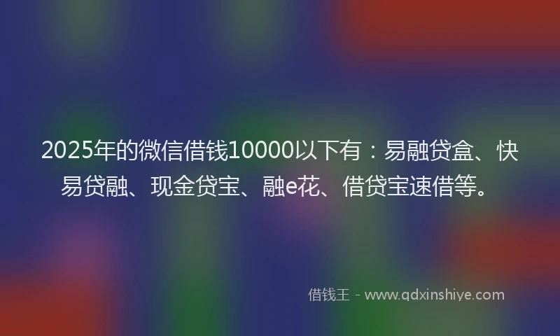 2025年的微信借钱10000以下有：易融贷盒、快易贷融、现金贷宝、融e花、借贷宝速借等。