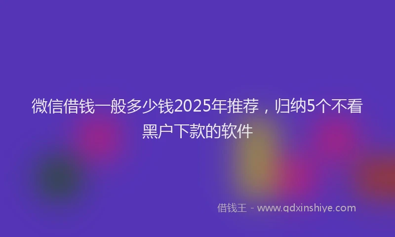 微信借钱一般多少钱2025年推荐，归纳5个不看黑户下款的软件