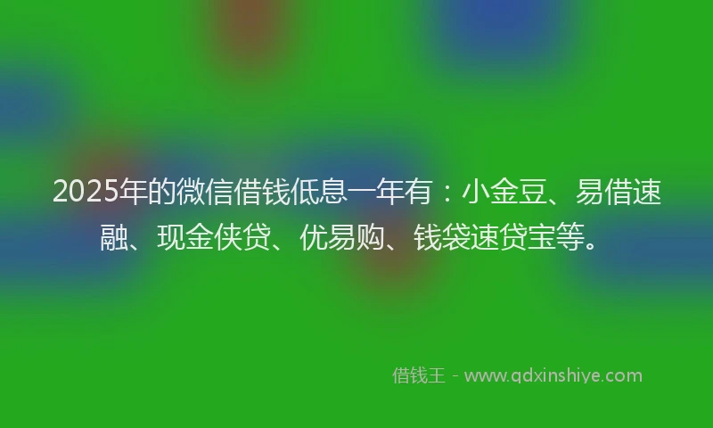 2025年的微信借钱低息一年有：小金豆、易借速融、现金侠贷、优易购、钱袋速贷宝等。