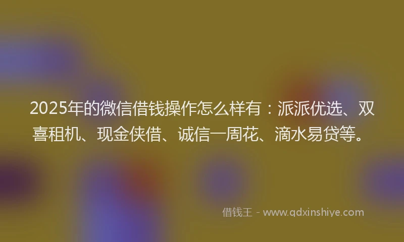 2025年的微信借钱操作怎么样有：派派优选、双喜租机、现金侠借、诚信一周花、滴水易贷等。