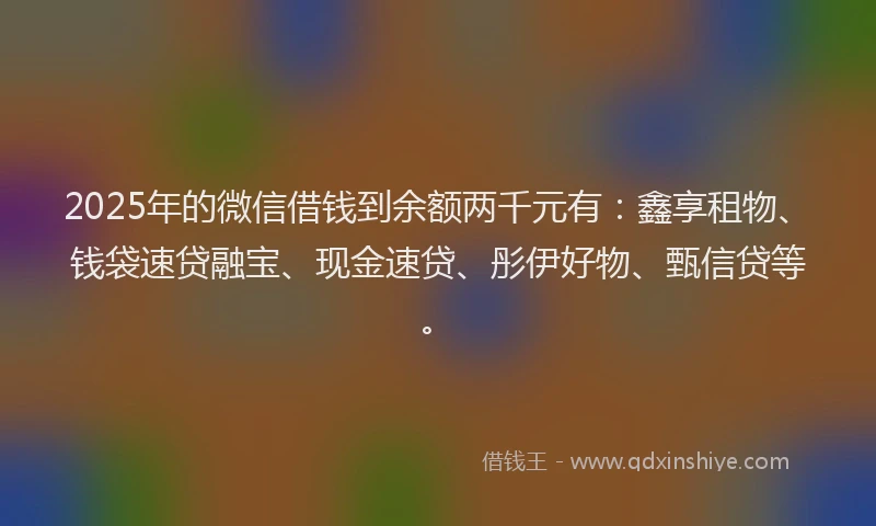 2025年的微信借钱到余额两千元有：鑫享租物、钱袋速贷融宝、现金速贷、彤伊好物、甄信贷等。