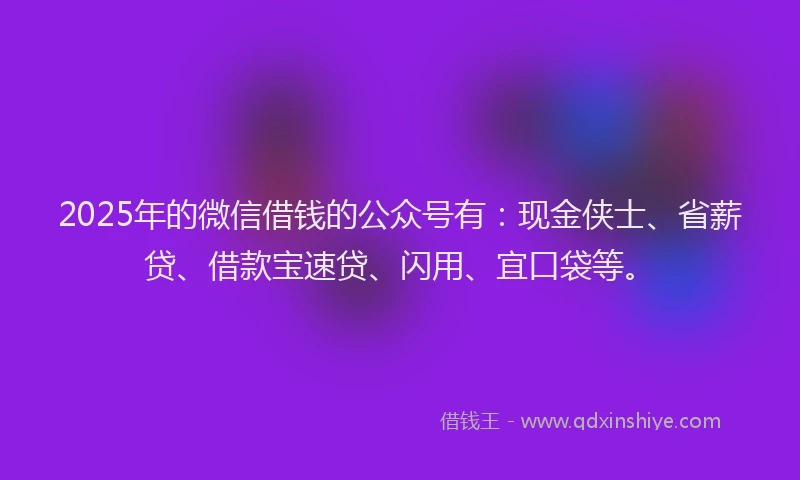 2025年的微信借钱的公众号有：现金侠士、省薪贷、借款宝速贷、闪用、宜口袋等。