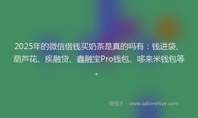 2025年的微信借钱买奶茶是真的吗有：钱进袋、葫芦花、疾融贷、鑫融宝Pro钱包、哆来米钱包等。