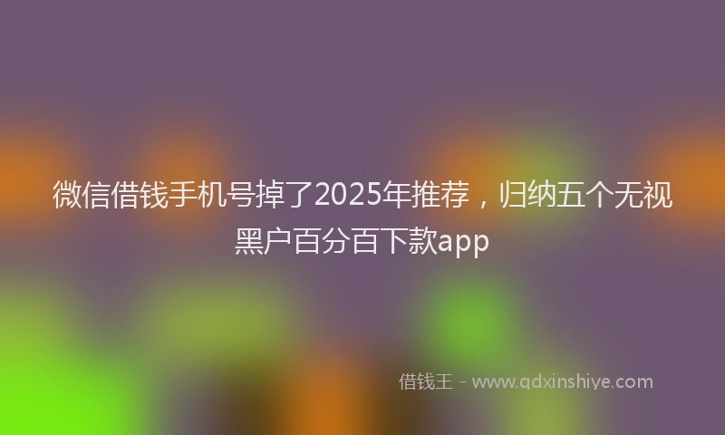 微信借钱手机号掉了2025年推荐，归纳五个无视黑户百分百下款app