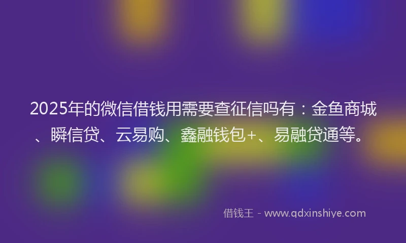 2025年的微信借钱用需要查征信吗有：金鱼商城、瞬信贷、云易购、鑫融钱包+、易融贷通等。