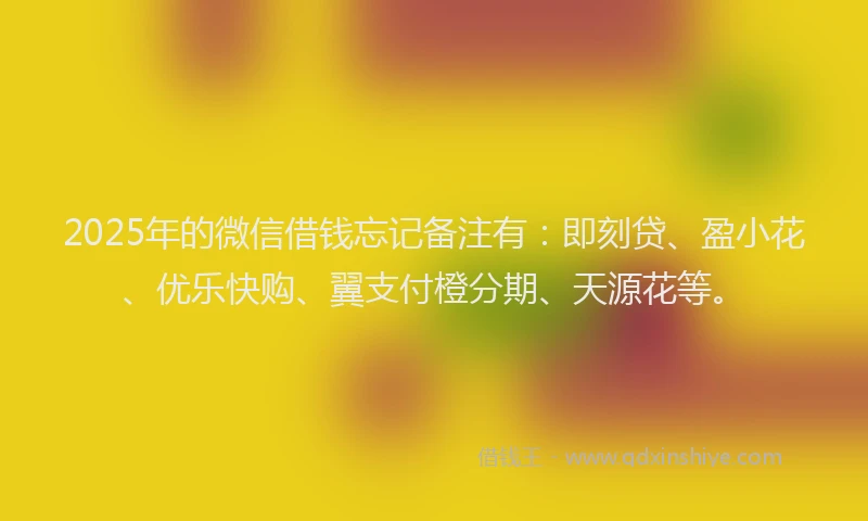 2025年的微信借钱忘记备注有：即刻贷、盈小花、优乐快购、翼支付橙分期、天源花等。